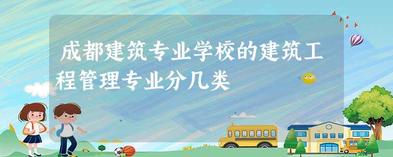 成都建筑专业学校的建筑工程管理专业分几类 成都建筑专业学校的建筑工程管理专业分几类