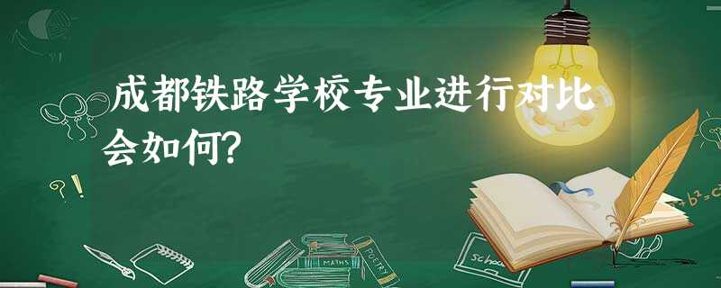 成都铁路学校专业进行对比会如何? 成都铁路学校专业进行对比会如何?