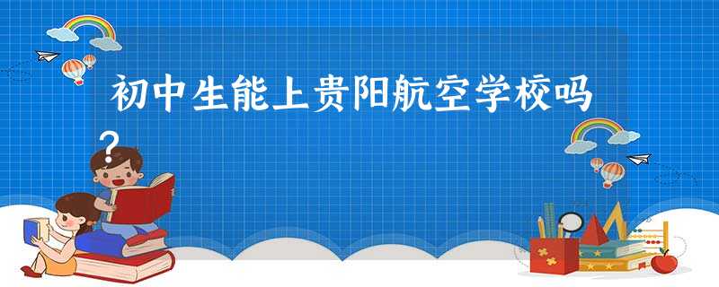 初中生能上贵阳航空学校吗? 初中生能上贵阳航空学校吗?