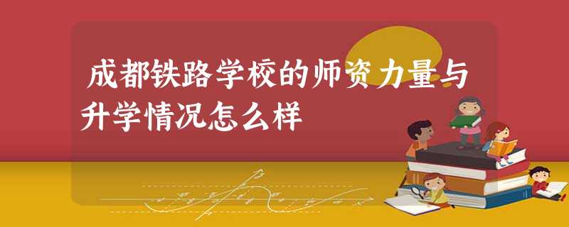 成都铁路学校的师资力量与升学情况怎么样 成都铁路学校的师资力量与升学情况怎么样
