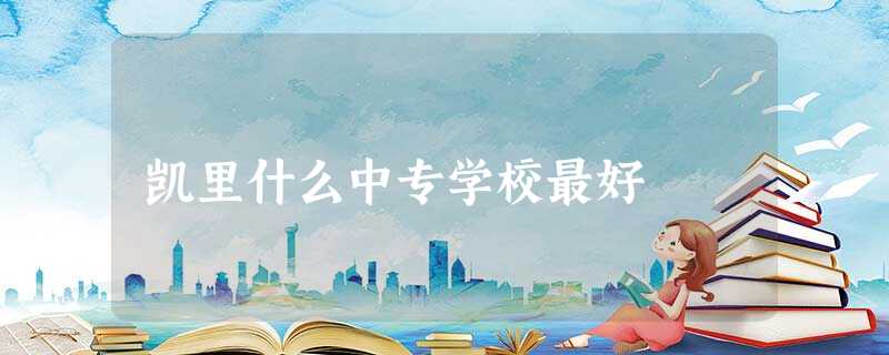 凯里什么中专学校最好 凯里什么中专学校最好