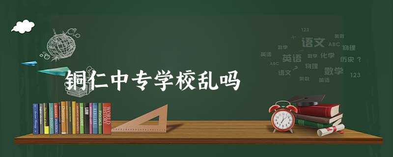 铜仁中专学校乱吗 铜仁中专学校乱吗