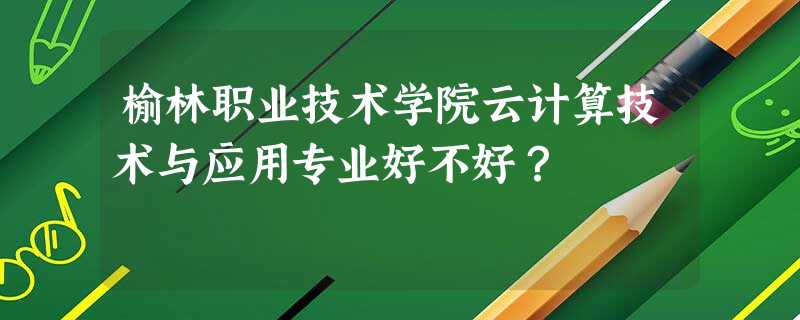 榆林职业技术学院云计算技术与应用专业好不好? 榆林职业技术学院云计算技术与应用专业好不好?