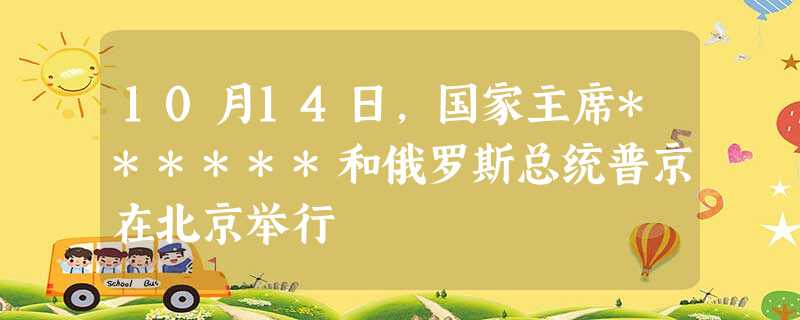 10月14日,国家主席******和俄罗斯总统普京在北京举行 10月14日,国家主席******和俄罗斯总统普京在北京举行