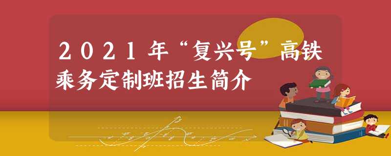 2021年“复兴号”高铁乘务定制班招生简介 2021年“复兴号”高铁乘务定制班招生简介