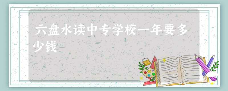 六盘水读中专学校一年要多少钱 六盘水读中专学校一年要多少钱