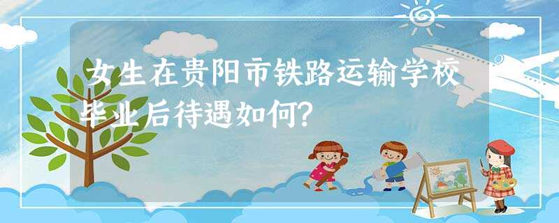 女生在贵阳市铁路运输学校毕业后待遇如何? 女生在贵阳市铁路运输学校毕业后待遇如何?