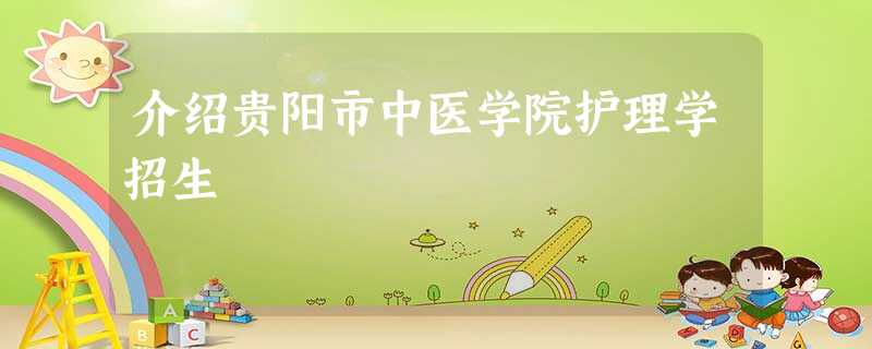 介绍贵阳市中医学院护理学招生 介绍贵阳市中医学院护理学招生