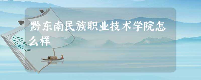 黔东南民族职业技术学院怎么样 黔东南民族职业技术学院怎么样