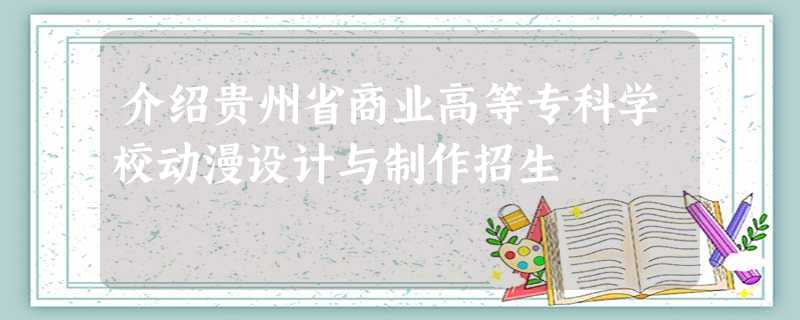 介绍贵州省商业高等专科学校动漫设计与制作招生 介绍贵州省商业高等专科学校动漫设计与制作招生