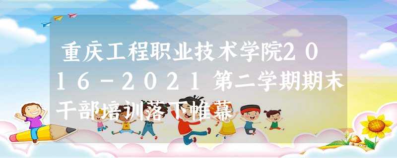 重庆工程职业技术学院2016-2021第二学期期末干部培训落下帷幕 重庆工程职业技术学院2016-2021第二学期期末干部培训落下帷幕
