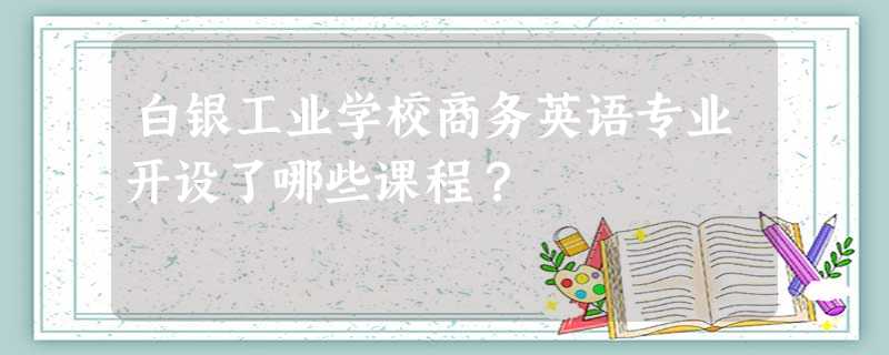 白银工业学校商务英语专业开设了哪些课程? 白银工业学校商务英语专业开设了哪些课程?