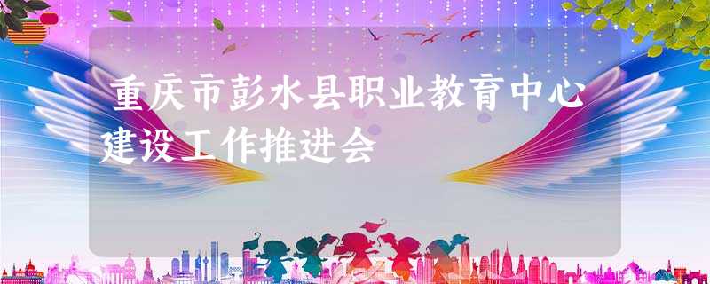 重庆市彭水县职业教育中心建设工作推进会 重庆市彭水县职业教育中心建设工作推进会
