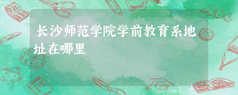 长沙师范学院学前教育系地址在哪里 长沙师范学院学前教育系地址在哪里