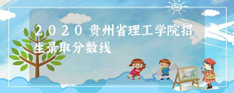 2020贵州省理工学院招生录取分数线 2020贵州省理工学院招生录取分数线