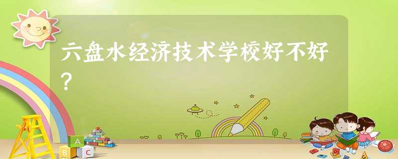 六盘水经济技术学校好不好? 六盘水经济技术学校好不好?