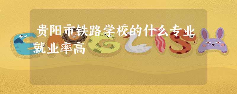 贵阳市铁路学校的什么专业就业率高 贵阳市铁路学校的什么专业就业率高
