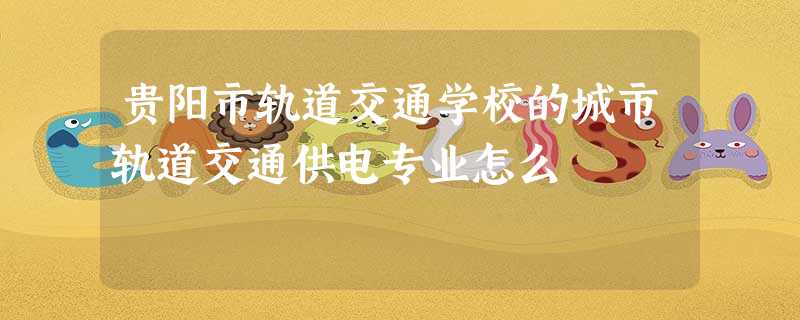 贵阳市轨道交通学校的城市轨道交通供电专业怎么 贵阳市轨道交通学校的城市轨道交通供电专业怎么