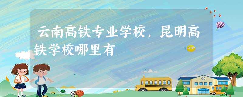云南高铁专业学校,昆明高铁学校哪里有 云南高铁专业学校,昆明高铁学校哪里有