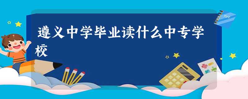 遵义中学毕业读什么中专学校 遵义中学毕业读什么中专学校