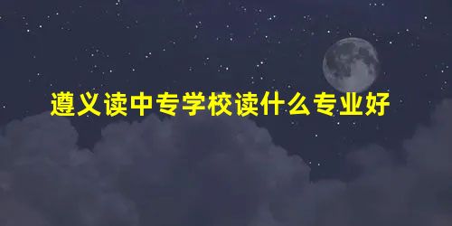 遵义读中专学校读什么专业好 遵义读中专学校读什么专业好