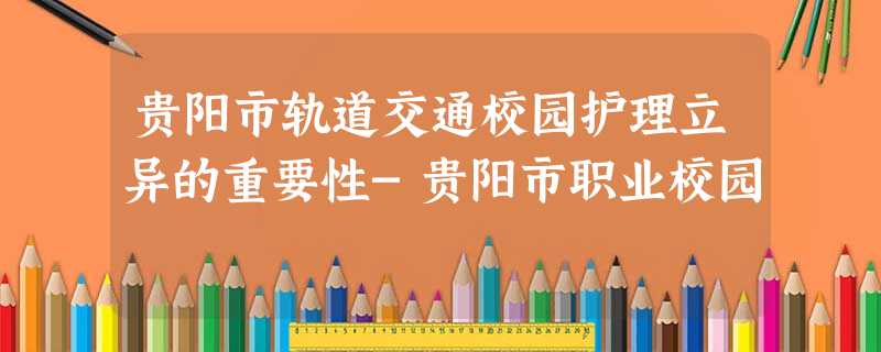 贵阳市轨道交通校园护理立异的重要性-贵阳市职业校园 贵阳市轨道交通校园护理立异的重要性-贵阳市职业校园