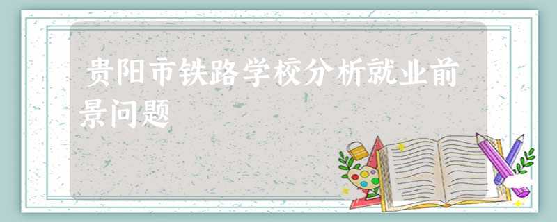 贵阳市铁路学校分析就业前景问题 贵阳市铁路学校分析就业前景问题