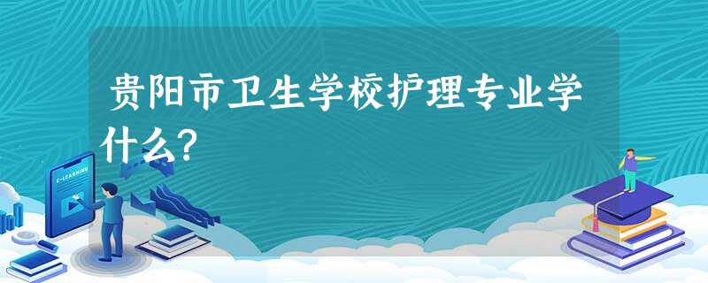 贵阳市卫生学校护理专业学什么? 贵阳市卫生学校护理专业学什么?