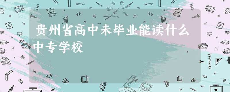 贵州省高中未毕业能读什么中专学校 贵州省高中未毕业能读什么中专学校