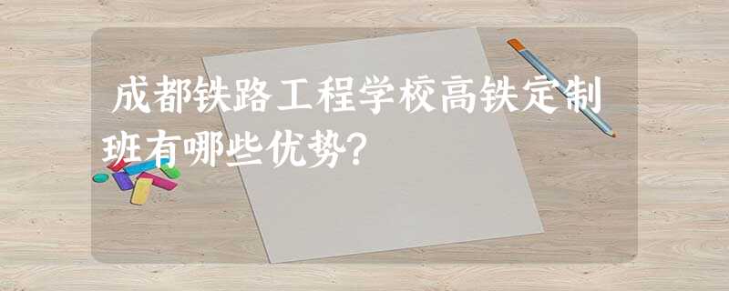 成都铁路工程学校高铁定制班有哪些优势? 成都铁路工程学校高铁定制班有哪些优势?