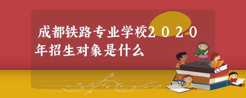 成都铁路专业学校2020年招生对象是什么 成都铁路专业学校2020年招生对象是什么