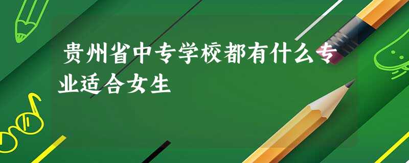 贵州省中专学校都有什么专业适合女生 贵州省中专学校都有什么专业适合女生