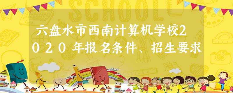 六盘水市西南计算机学校2020年报名条件、招生要求 六盘水市西南计算机学校2020年报名条件、招生要求