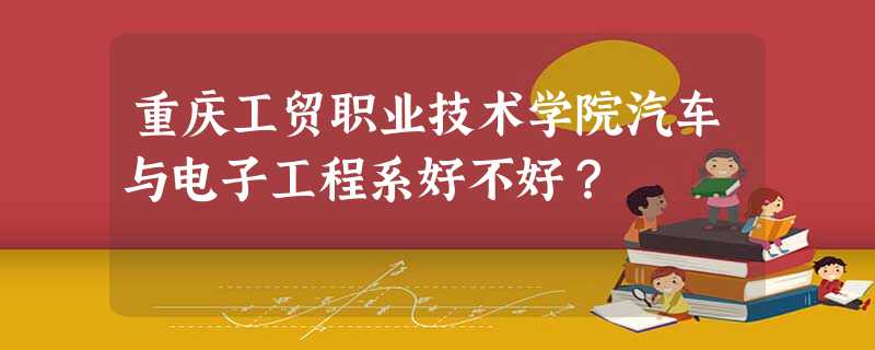 重庆工贸职业技术学院汽车与电子工程系好不好? 重庆工贸职业技术学院汽车与电子工程系好不好?
