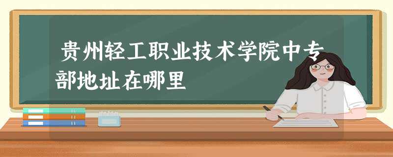 贵州轻工职业技术学院中专部地址在哪里 贵州轻工职业技术学院中专部地址在哪里