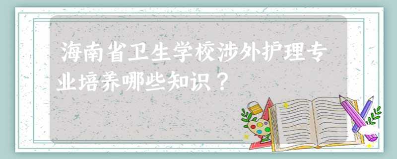 海南省卫生学校涉外护理专业培养哪些知识? 海南省卫生学校涉外护理专业培养哪些知识?