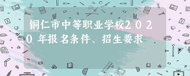 铜仁市中等职业学校2020年报名条件、招生要求 铜仁市中等职业学校2020年报名条件、招生要求