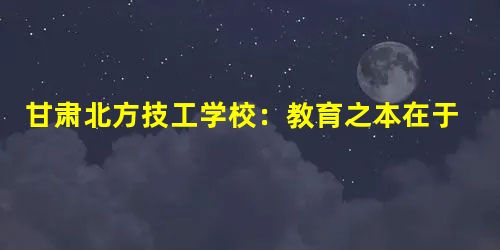 甘肃北方技工学校:教育之本在于立德树人 甘肃北方技工学校:教育之本在于立德树人