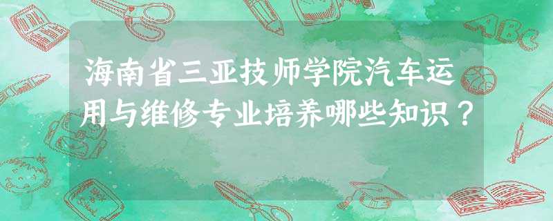 海南省三亚技师学院汽车运用与维修专业培养哪些知识? 海南省三亚技师学院汽车运用与维修专业培养哪些知识?
