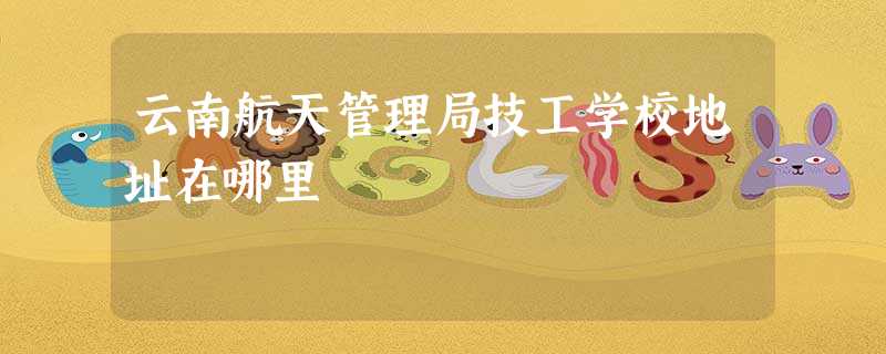 云南航天管理局技工学校地址在哪里 云南航天管理局技工学校地址在哪里