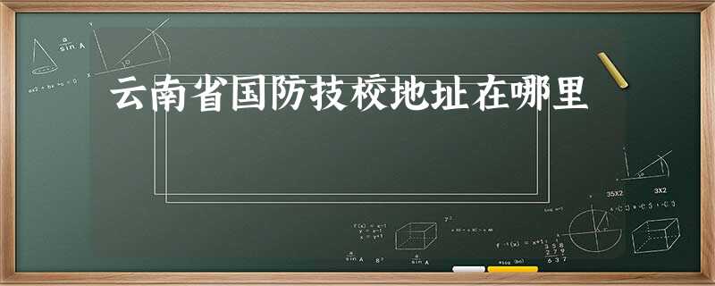 云南省国防技校地址在哪里 云南省国防技校地址在哪里