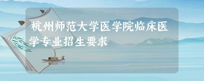 杭州师范大学医学院临床医学专业招生要求 杭州师范大学医学院临床医学专业招生要求