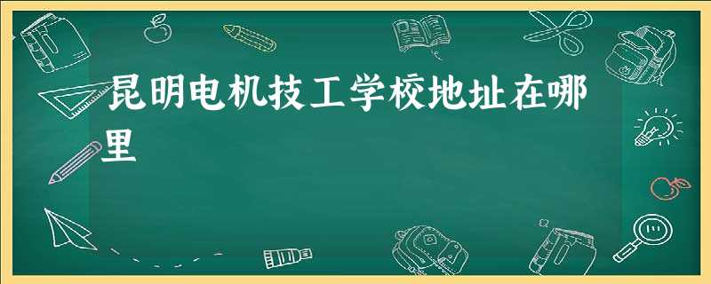 昆明电机技工学校地址在哪里 昆明电机技工学校地址在哪里