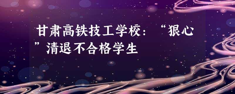甘肃高铁技工学校:“狠心”清退不合格学生 甘肃高铁技工学校:“狠心”清退不合格学生