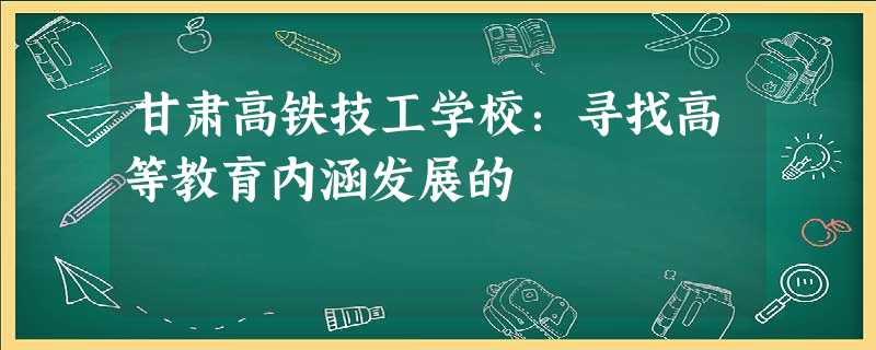 甘肃高铁技工学校:寻找高等教育内涵发展的 甘肃高铁技工学校:寻找高等教育内涵发展的