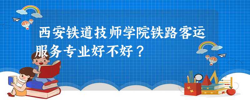 西安铁道技师学院铁路客运服务专业好不好? 西安铁道技师学院铁路客运服务专业好不好?