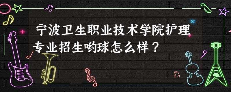 宁波卫生职业技术学院护理专业招生哟球怎么样? 宁波卫生职业技术学院护理专业招生哟球怎么样?