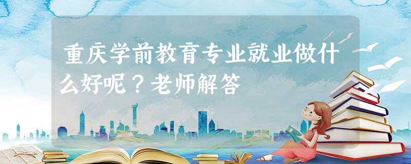 重庆学前教育专业就业做什么好呢?老师解答 重庆学前教育专业就业做什么好呢?老师解答