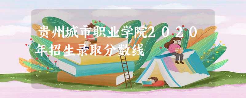 贵州城市职业学院2020年招生录取分数线 贵州城市职业学院2020年招生录取分数线