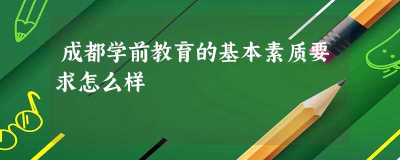 成都学前教育的基本素质要求怎么样 成都学前教育的基本素质要求怎么样